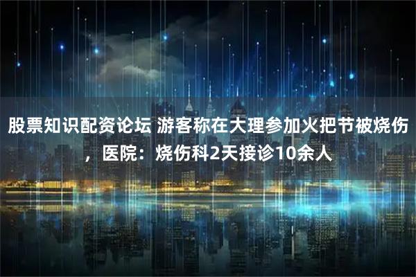 股票知识配资论坛 游客称在大理参加火把节被烧伤，医院：烧伤科2天接诊10余人