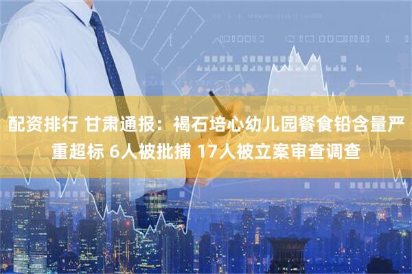 配资排行 甘肃通报：褐石培心幼儿园餐食铅含量严重超标 6人被批捕 17人被立案审查调查