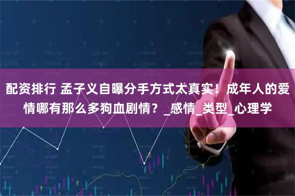 配资排行 孟子义自曝分手方式太真实！成年人的爱情哪有那么多狗血剧情？_感情_类型_心理学