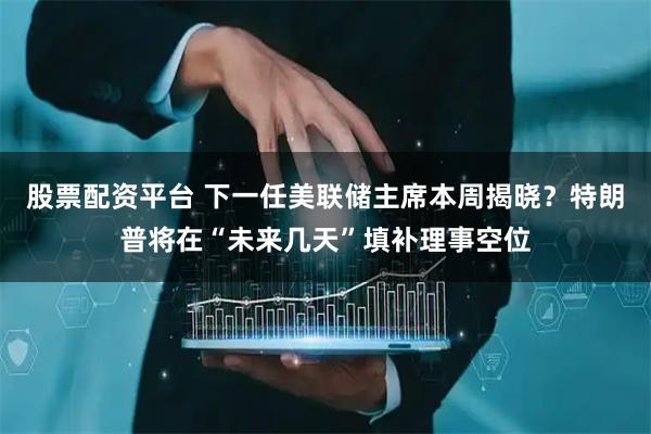 股票配资平台 下一任美联储主席本周揭晓？特朗普将在“未来几天”填补理事空位