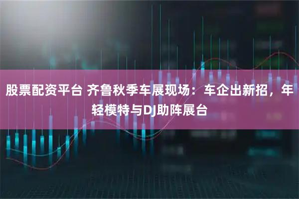 股票配资平台 齐鲁秋季车展现场：车企出新招，年轻模特与DJ助阵展台