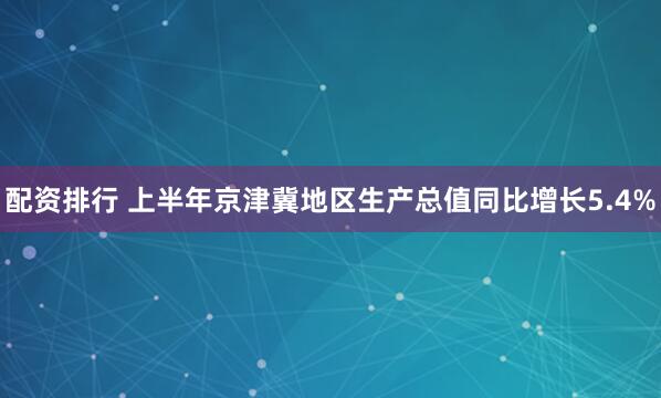 配资排行 上半年京津冀地区生产总值同比增长5.4%