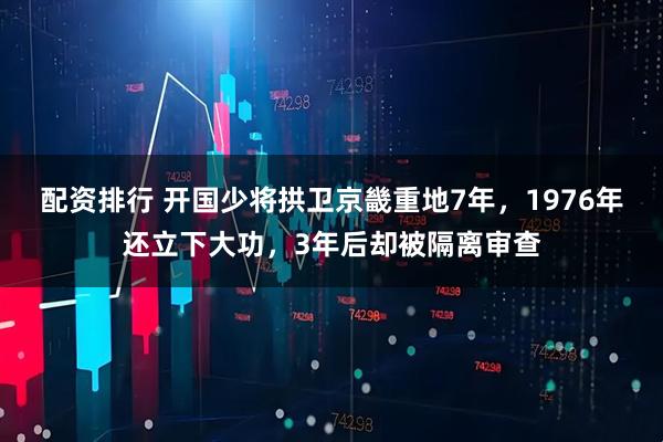 配资排行 开国少将拱卫京畿重地7年，1976年还立下大功，3年后却被隔离审查