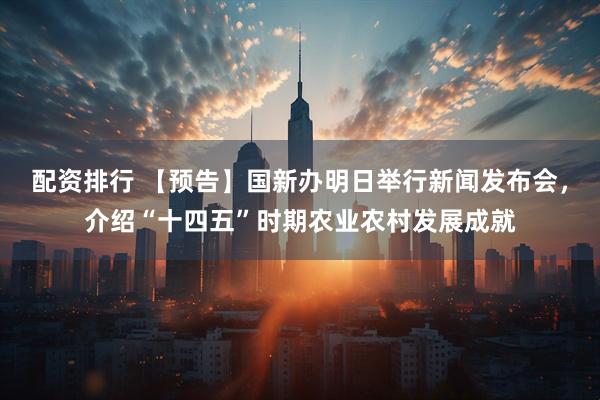 配资排行 【预告】国新办明日举行新闻发布会，介绍“十四五”时期农业农村发展成就