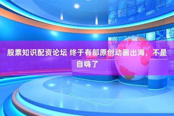 股票知识配资论坛 终于有部原创动画出海，不是自嗨了
