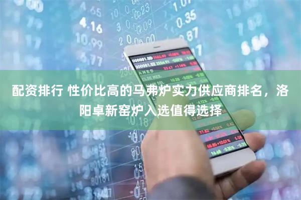 配资排行 性价比高的马弗炉实力供应商排名，洛阳卓新窑炉入选值得选择